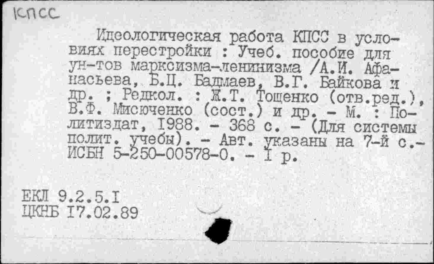 ﻿\спсс
Идеологическая работа КПСС в условиях перестройки : Учеб, пособие для ун-тов марксизма-ленинизма /А. И. Афанасьева, Б.Ц. Бадмаев, В.Г. Байкова и др. ; Редкол. : Ж.Т. Тощенко (отв.ред.) В.Ф. Мисюченко (сост.) и др. - М. : Политиздат, 1988. - 368 с. - (Для системы полит, учебы). - Авт. указаны на 7-й с.' ИСКИ 5-250-00578-0. - 1 р.
ЕКЛ 9.2.5.1
ЦКНБ 17.02.89